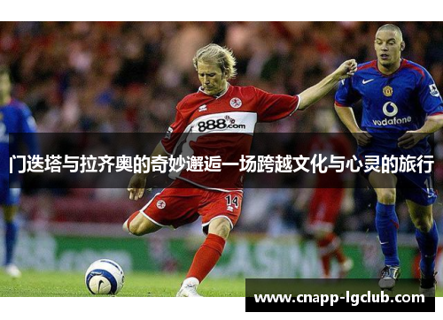 门迭塔与拉齐奥的奇妙邂逅一场跨越文化与心灵的旅行 门迭塔与拉齐奥的奇妙邂逅一场跨越文化与心灵的旅行