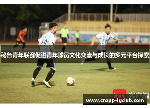 秘鲁青年联赛促进青年球员文化交流与成长的多元平台探索 秘鲁青年联赛促进青年球员文化交流与成长的多元平台探索