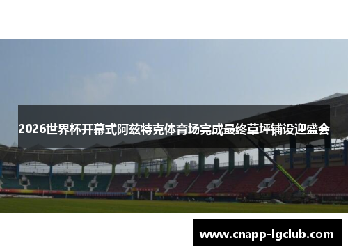 2026世界杯开幕式阿兹特克体育场完成最终草坪铺设迎盛会