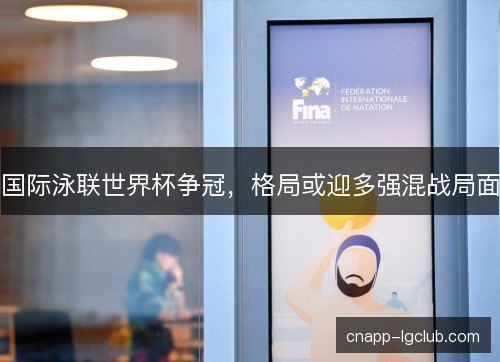 国际泳联世界杯争冠，格局或迎多强混战局面
