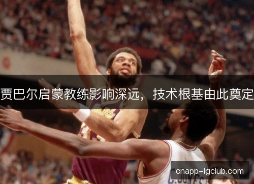 贾巴尔启蒙教练影响深远，技术根基由此奠定